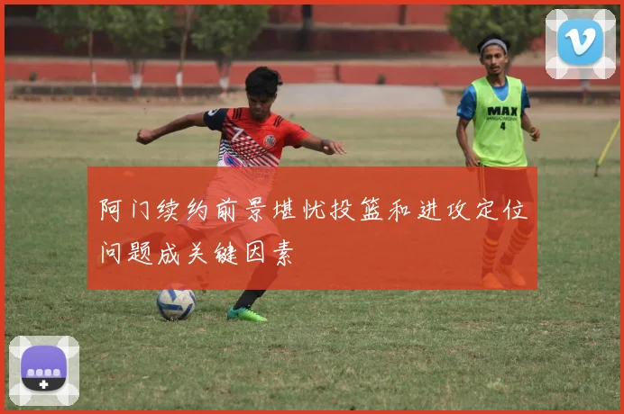 阿门续约前景堪忧投篮和进攻定位问题成关键因素